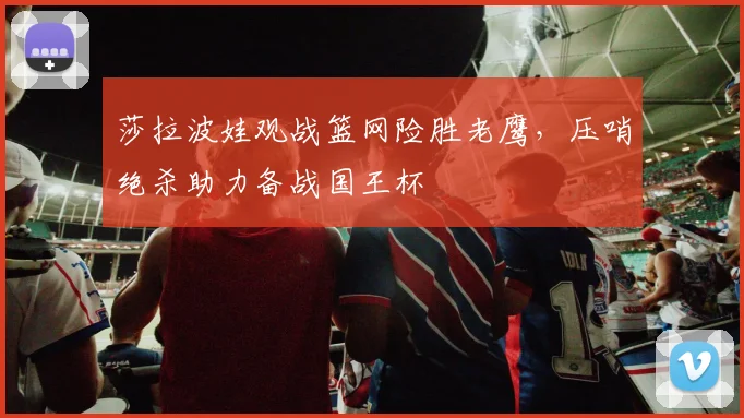莎拉波娃观战篮网险胜老鹰，压哨绝