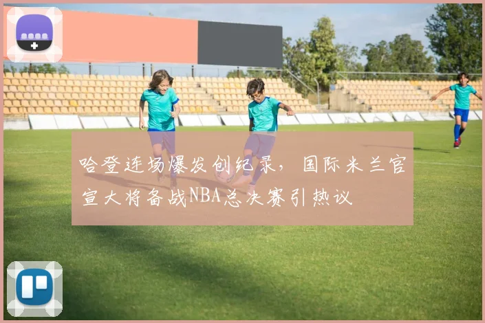 哈登连场爆发创纪录，国际米兰官宣大将备战NBA总决赛引热议