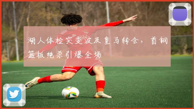 湖人体检突变波及皇马转会，首钢篮