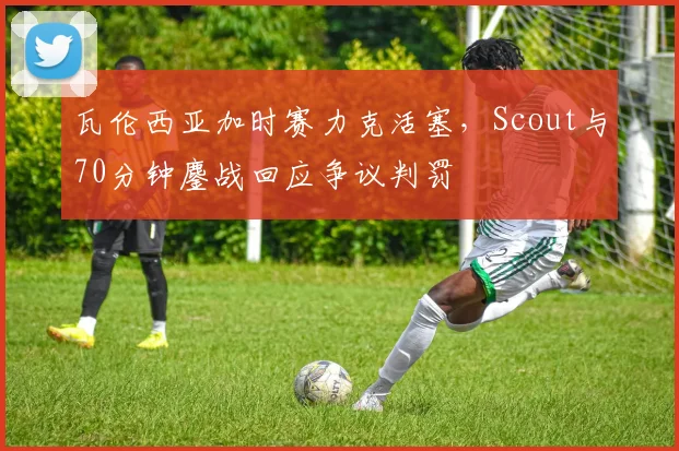 瓦伦西亚加时赛力克活塞，Scout与70分钟鏖战回应争议判罚