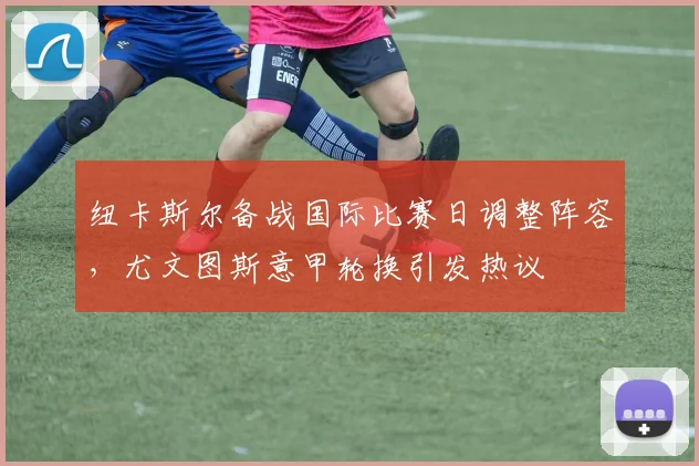 纽卡斯尔备战国际比赛日调整阵容，尤文图斯意甲轮换引发热议