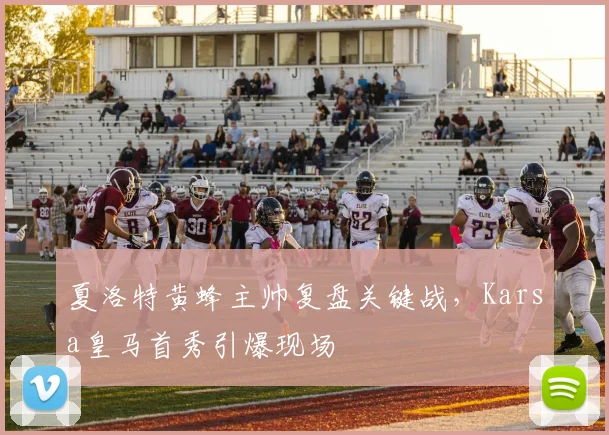 夏洛特黄蜂主帅复盘关键战，Karsa皇马首秀引爆现场