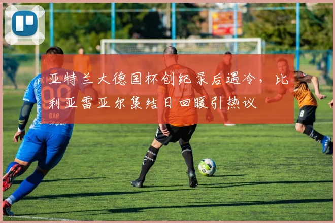 亚特兰大德国杯创纪录后遇冷，比利亚雷亚尔集结日回暖引热议