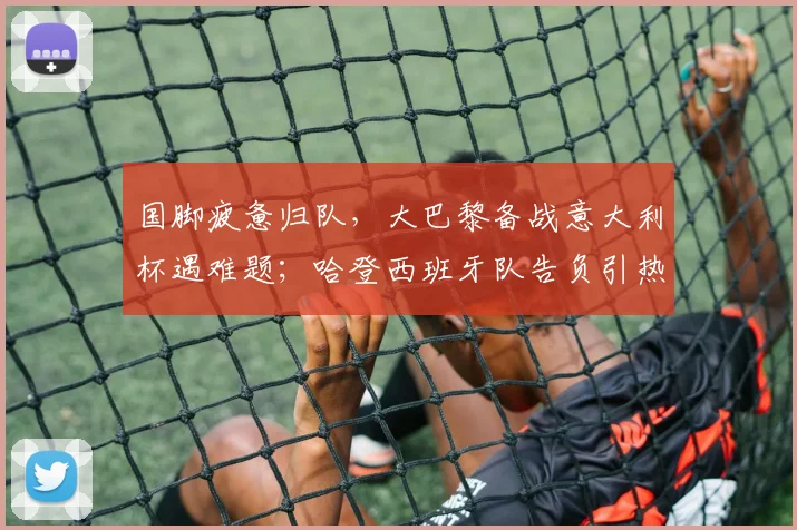 国脚疲惫归队，大巴黎备战意大利杯遇难题；哈登西班牙队告负引热议，拉