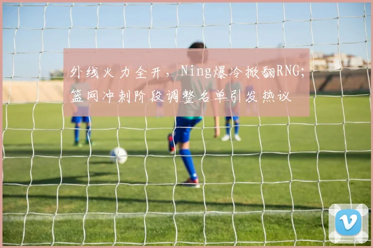 外线火力全开，Ning爆冷掀翻RNG；篮