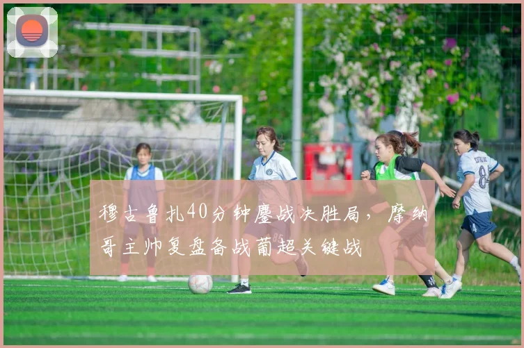 穆古鲁扎40分钟鏖战决胜局，摩纳哥主帅复盘备战葡超关键战
