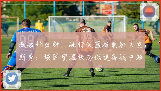 激战48分钟！独行侠篮板制胜力克新