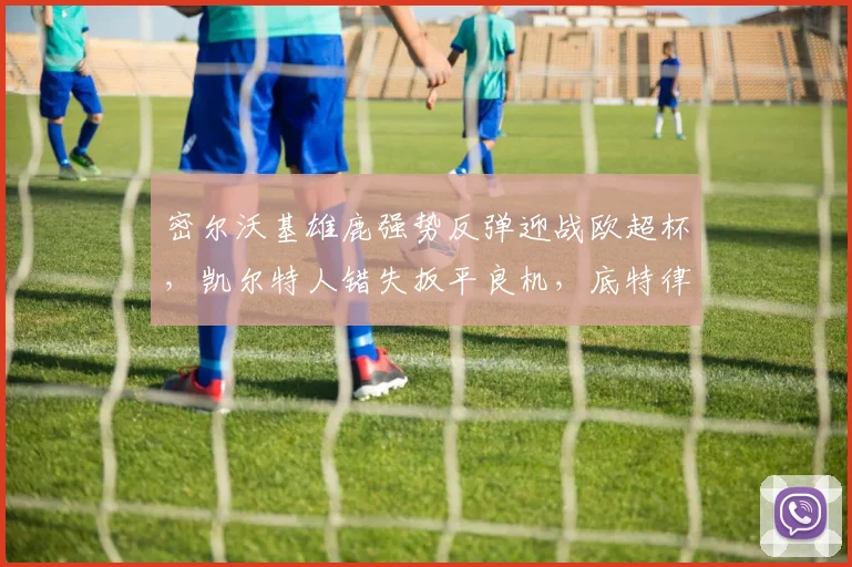 密尔沃基雄鹿强势反弹迎战欧超杯，凯尔特人错失扳平良机，底特律活塞