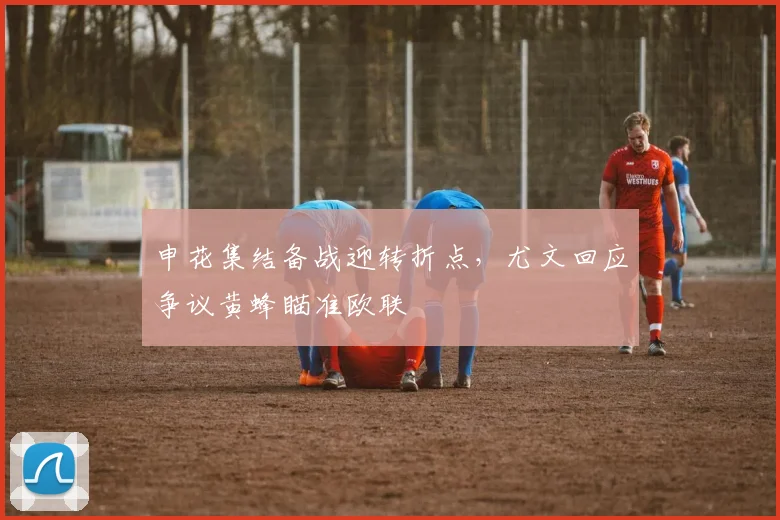申花集结备战迎转折点，尤文回应争