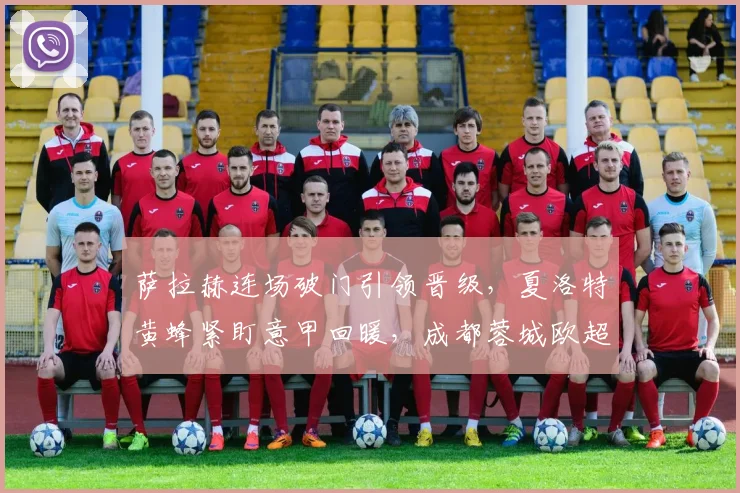 萨拉赫连场破门引领晋级，夏洛特黄蜂紧盯意甲回暖，成都蓉城欧超杯前