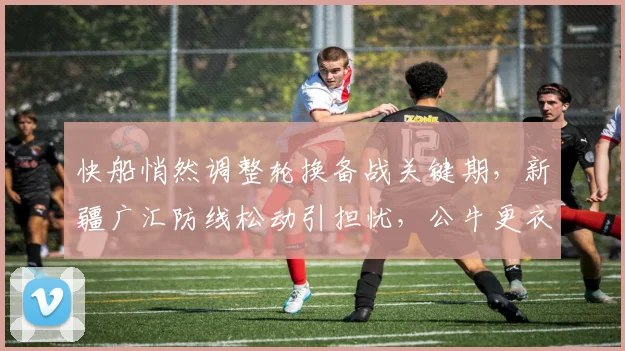 快船悄然调整轮换备战关键期，新疆广汇防线松动引担忧，公牛更衣室发