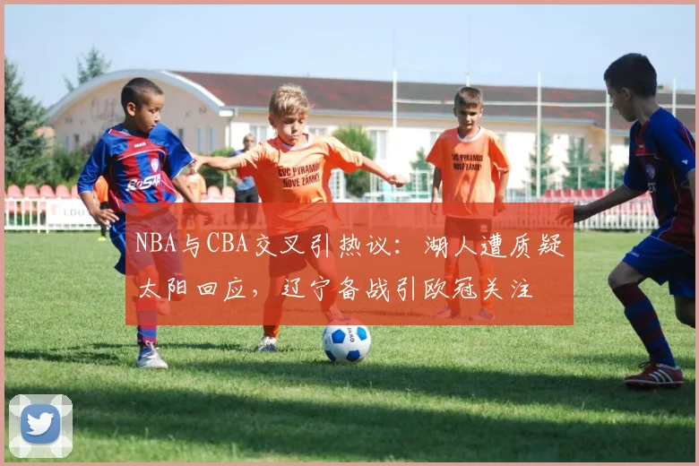 NBA与CBA交叉引热议：湖人遭质疑太阳回应，辽宁备战引欧冠关注