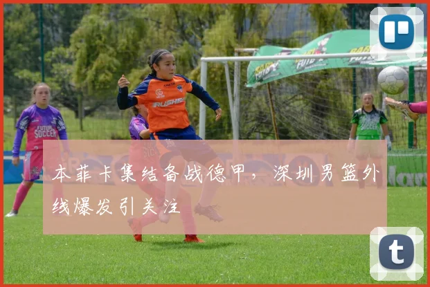 本菲卡集结备战德甲，深圳男篮外线爆发引关注