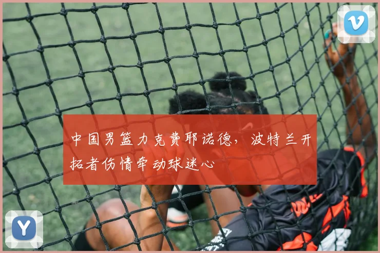 中国男篮力克费耶诺德，波特兰开拓