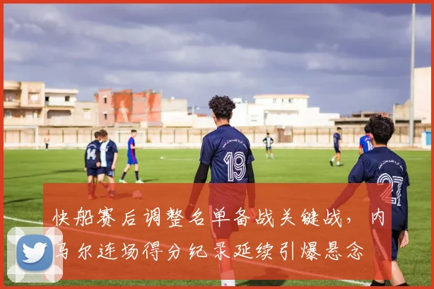 快船赛后调整名单备战关键战，内马尔连场得分纪录延续引爆悬念