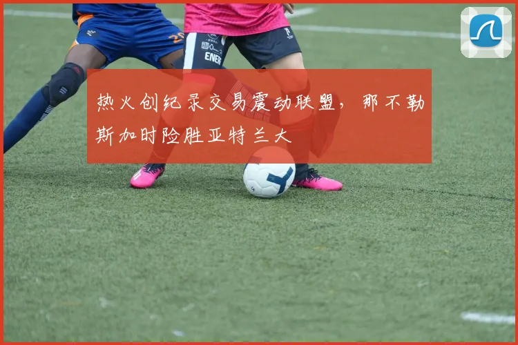 热火创纪录交易震动联盟，那不勒斯加时险胜亚特兰大