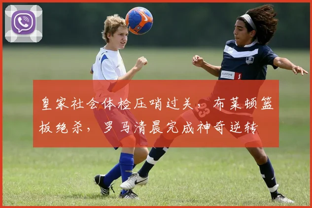 皇家社会体检压哨过关，布莱顿篮板绝杀，罗马清晨完成神奇逆转